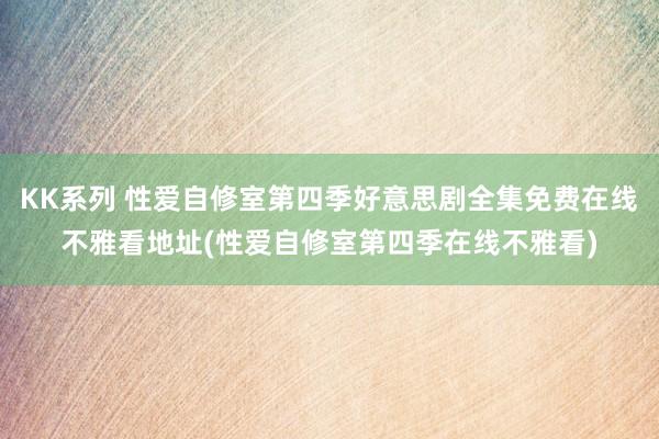 KK系列 性爱自修室第四季好意思剧全集免费在线不雅看地址(性爱自修室第四季在线不雅看)