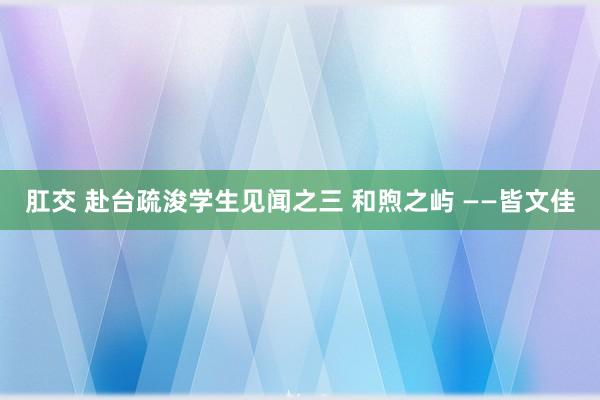 肛交 赴台疏浚学生见闻之三 和煦之屿 ——皆文佳