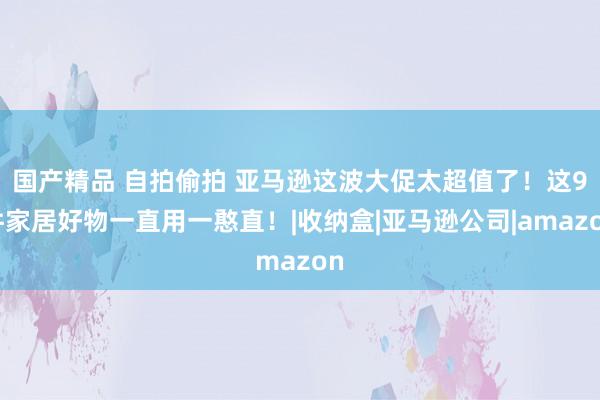 国产精品 自拍偷拍 亚马逊这波大促太超值了！这9件家居好物一直用一憨直！|收纳盒|亚马逊公司|amazon