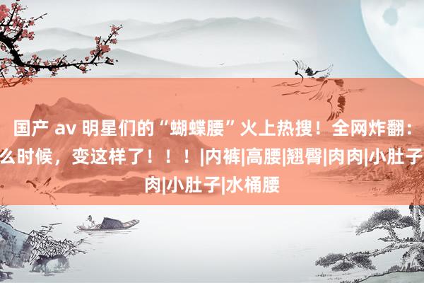 国产 av 明星们的“蝴蝶腰”火上热搜！全网炸翻：她们什么时候，变这样了！！！|内裤|高腰|翘臀|肉肉|小肚子|水桶腰