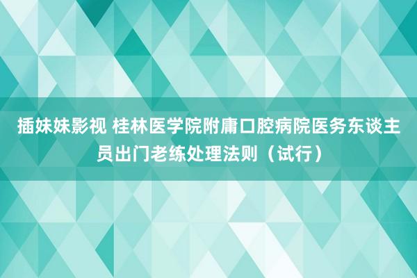 插妹妹影视 桂林医学院附庸口腔病院医务东谈主员出门老练处理法则（试行）