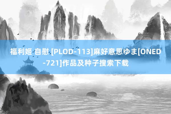 福利姬 自慰 [PLOD-113]麻好意思ゆま[ONED-721]作品及种子搜索下载