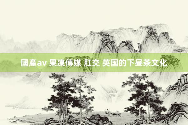 國產av 果凍傳媒 肛交 英国的下昼茶文化