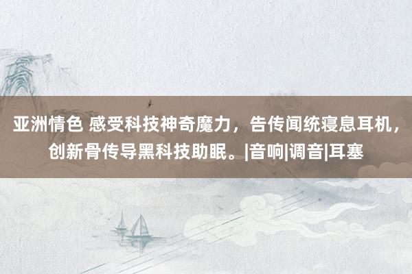 亚洲情色 感受科技神奇魔力，告传闻统寝息耳机，创新骨传导黑科技助眠。|音响|调音|耳塞