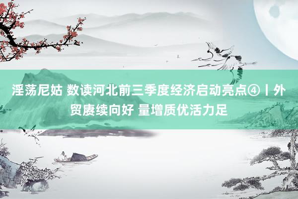 淫荡尼姑 数读河北前三季度经济启动亮点④丨外贸赓续向好 量增质优活力足