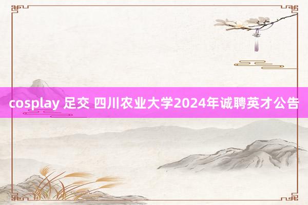 cosplay 足交 四川农业大学2024年诚聘英才公告