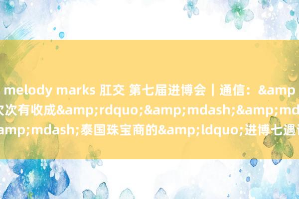 melody marks 肛交 第七届进博会｜通信：&ldquo;年年有惊喜，次次有收成&rdquo;&mdash;&mdash;泰国珠宝商的&ldquo;进博七遇记&rdquo;