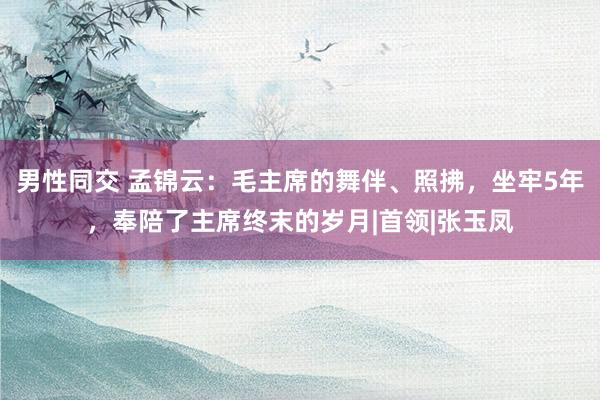 男性同交 孟锦云：毛主席的舞伴、照拂，坐牢5年，奉陪了主席终末的岁月|首领|张玉凤