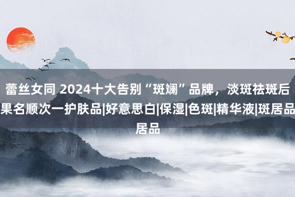 蕾丝女同 2024十大告别“斑斓”品牌，淡斑祛斑后果名顺次一护肤品|好意思白|保湿|色斑|精华液|斑居品