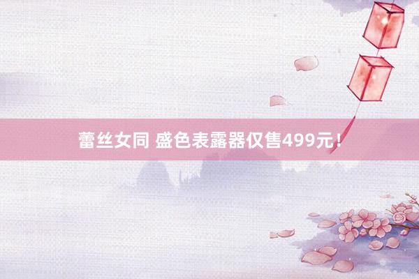 蕾丝女同 盛色表露器仅售499元！