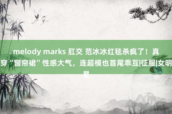 melody marks 肛交 范冰冰红毯杀疯了！真空穿“窗帘裙”性感大气，连超模也首尾乖互|征服|女明星