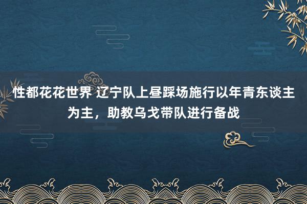 性都花花世界 辽宁队上昼踩场施行以年青东谈主为主，助教乌戈带队进行备战