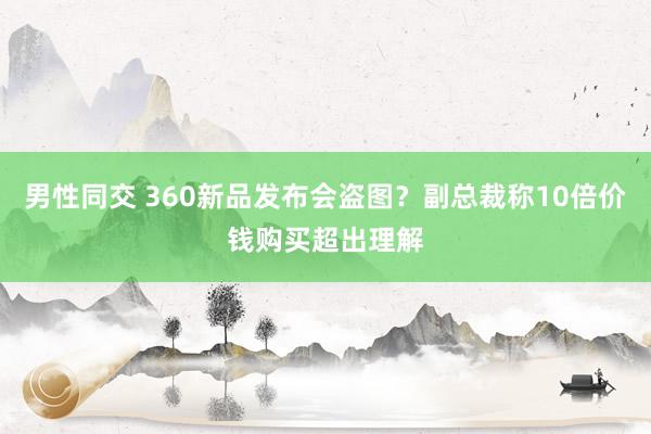 男性同交 360新品发布会盗图？副总裁称10倍价钱购买超出理解