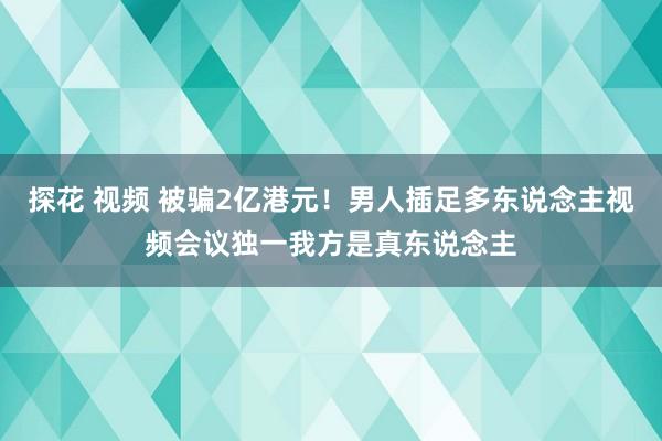 探花 视频 被骗2亿港元！男人插足多东说念主视频会议独一我方是真东说念主