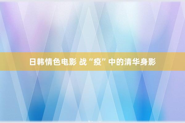 日韩情色电影 战“疫”中的清华身影