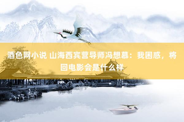 酒色网小说 山海西宾营导师冯想慕：我困惑，将回电影会是什么样