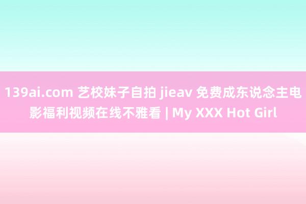 139ai.com 艺校妹子自拍 jieav 免费成东说念主电影福利视频在线不雅看 | My XXX Hot Girl