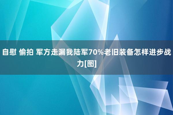 自慰 偷拍 军方走漏我陆军70%老旧装备怎样进步战力[图]