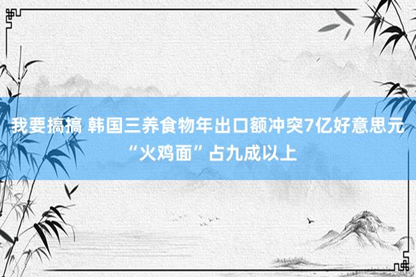 我要搞搞 韩国三养食物年出口额冲突7亿好意思元 “火鸡面”占九成以上