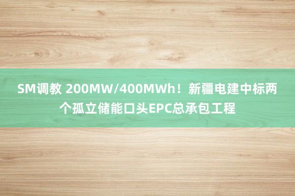 SM调教 200MW/400MWh！新疆电建中标两个孤立储能口头EPC总承包工程