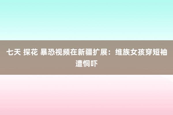 七天 探花 暴恐视频在新疆扩展：维族女孩穿短袖遭恫吓