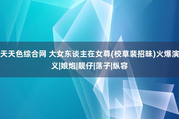 天天色综合网 大女东谈主在女尊(校草裴招昧)火爆演义|娘炮|靓仔|荡子|纵容